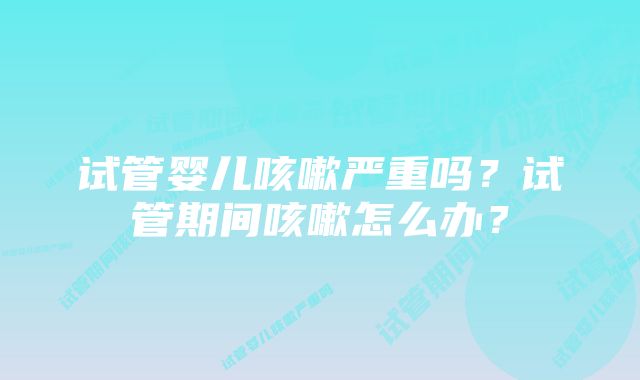 试管婴儿咳嗽严重吗？试管期间咳嗽怎么办？