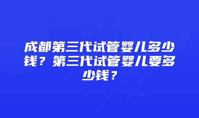 成都第三代试管婴儿多少钱？第三代试管婴儿要多少钱？