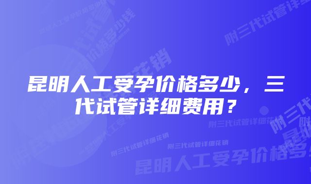 昆明人工受孕价格多少，三代试管详细费用？