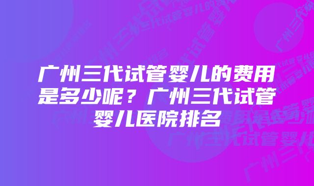 广州三代试管婴儿的费用是多少呢？广州三代试管婴儿医院排名