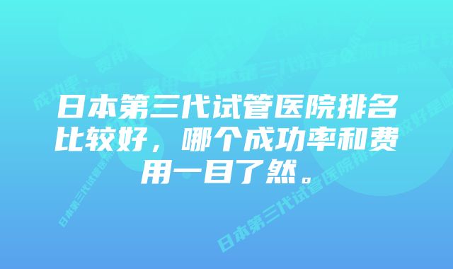 日本第三代试管医院排名比较好，哪个成功率和费用一目了然。