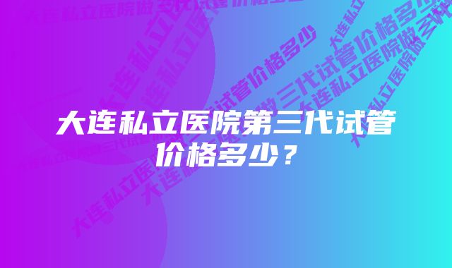 大连私立医院第三代试管价格多少？