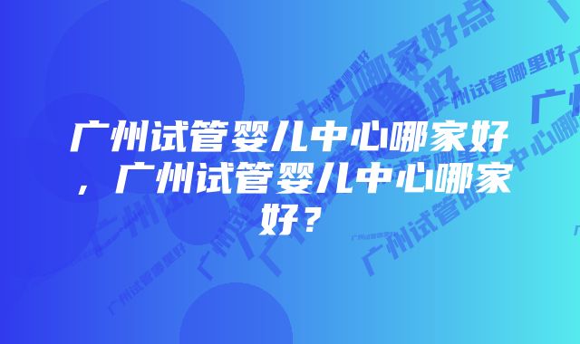 广州试管婴儿中心哪家好，广州试管婴儿中心哪家好？