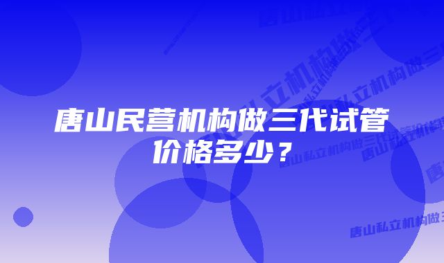 唐山民营机构做三代试管价格多少？