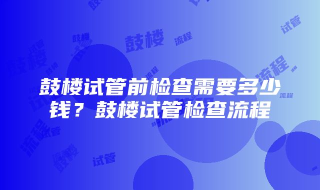 鼓楼试管前检查需要多少钱？鼓楼试管检查流程