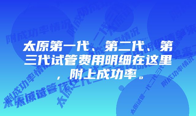 太原第一代、第二代、第三代试管费用明细在这里，附上成功率。