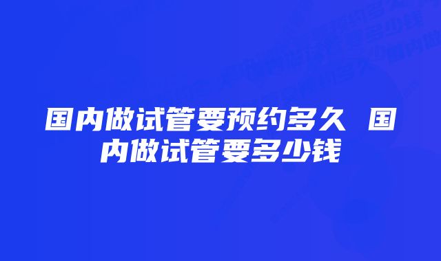 国内做试管要预约多久 国内做试管要多少钱