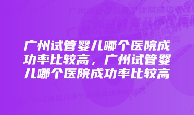 广州试管婴儿哪个医院成功率比较高，广州试管婴儿哪个医院成功率比较高