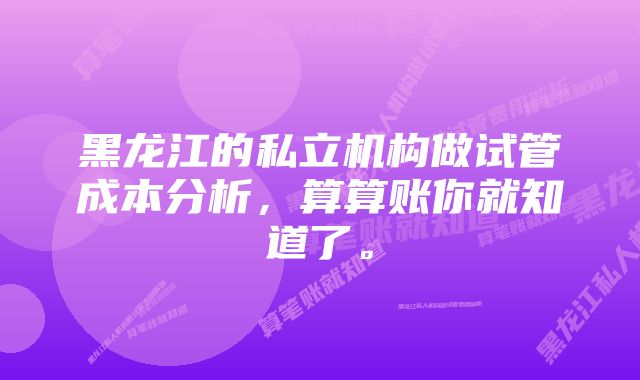 黑龙江的私立机构做试管成本分析，算算账你就知道了。