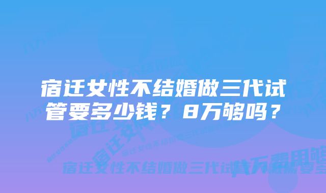 宿迁女性不结婚做三代试管要多少钱？8万够吗？