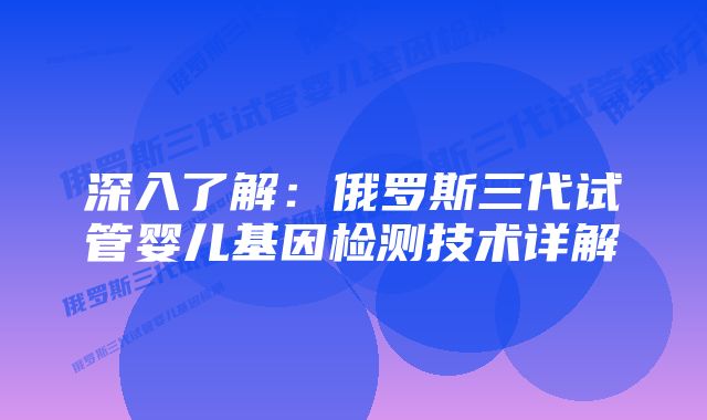 深入了解：俄罗斯三代试管婴儿基因检测技术详解