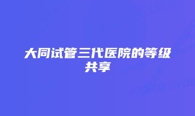 大同试管三代医院的等级共享