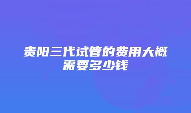 贵阳三代试管的费用大概需要多少钱