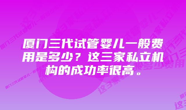 厦门三代试管婴儿一般费用是多少？这三家私立机构的成功率很高。