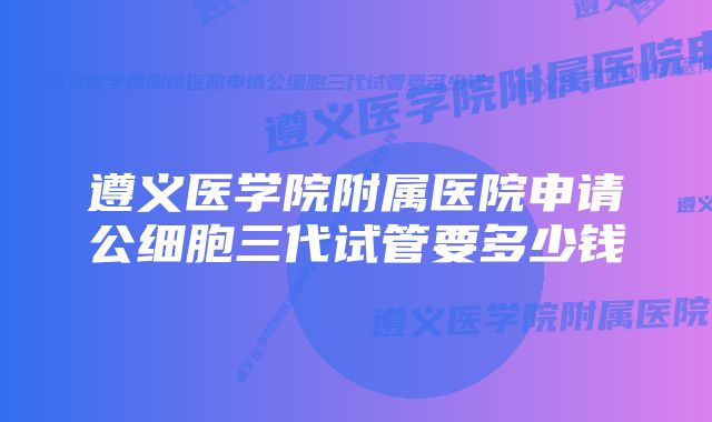 遵义医学院附属医院申请公细胞三代试管要多少钱