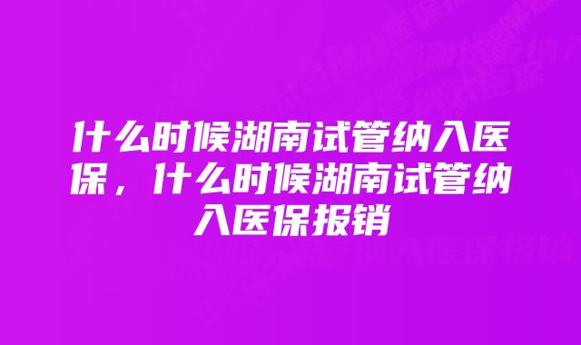 什么时候湖南试管纳入医保，什么时候湖南试管纳入医保报销