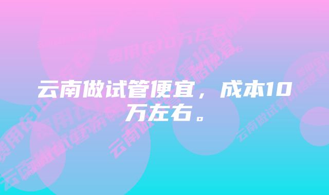 云南做试管便宜，成本10万左右。