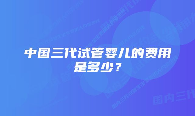 中国三代试管婴儿的费用是多少？