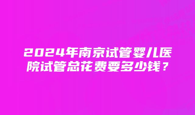 2024年南京试管婴儿医院试管总花费要多少钱？