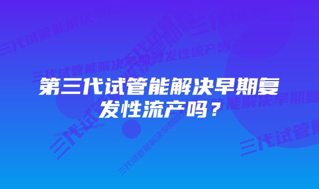 第三代试管能解决早期复发性流产吗？