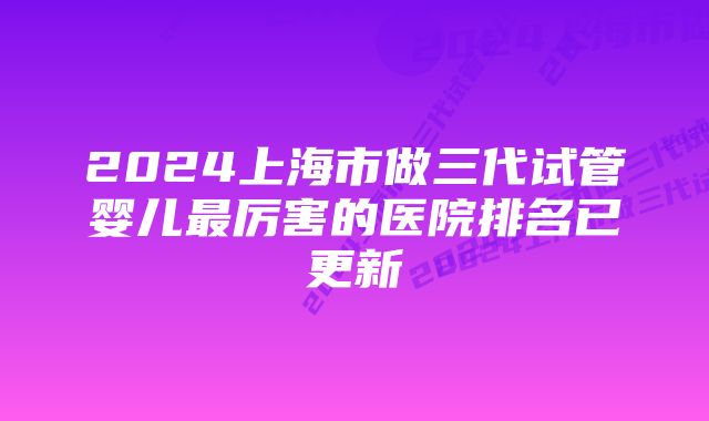 2024上海市做三代试管婴儿最厉害的医院排名已更新