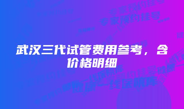 武汉三代试管费用参考，含价格明细