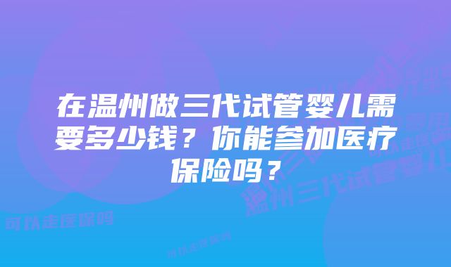 在温州做三代试管婴儿需要多少钱？你能参加医疗保险吗？