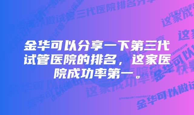 金华可以分享一下第三代试管医院的排名，这家医院成功率第一。