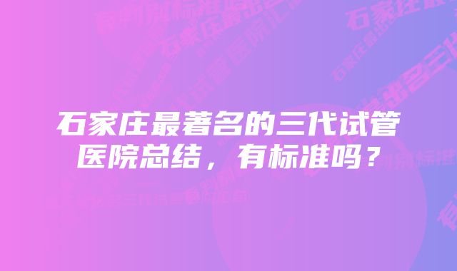 石家庄最著名的三代试管医院总结，有标准吗？