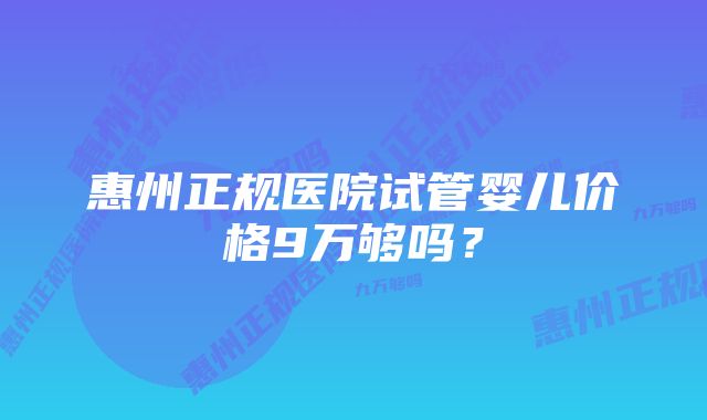 惠州正规医院试管婴儿价格9万够吗？