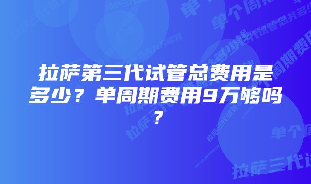 拉萨第三代试管总费用是多少？单周期费用9万够吗？