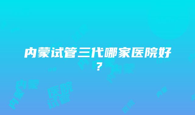 内蒙试管三代哪家医院好？