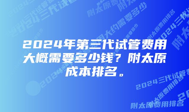 2024年第三代试管费用大概需要多少钱？附太原成本排名。