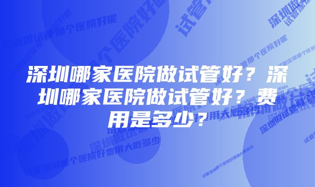 深圳哪家医院做试管好？深圳哪家医院做试管好？费用是多少？