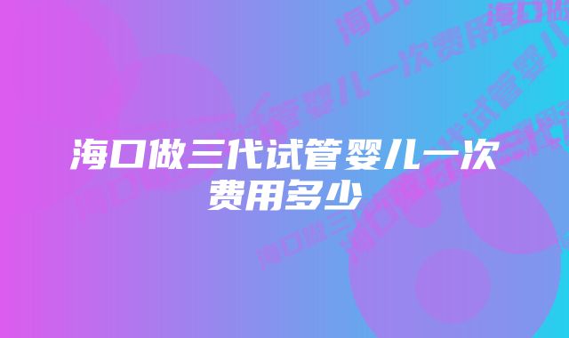 海口做三代试管婴儿一次费用多少