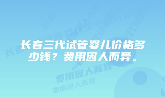 长春三代试管婴儿价格多少钱？费用因人而异。