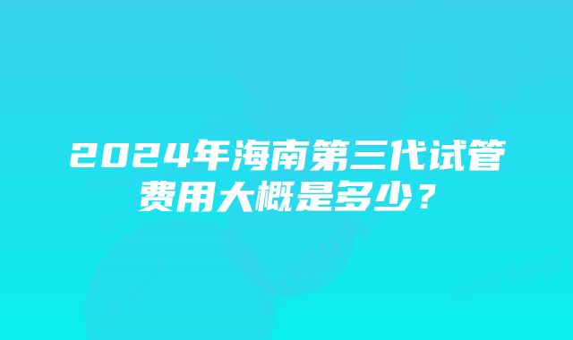 2024年海南第三代试管费用大概是多少？