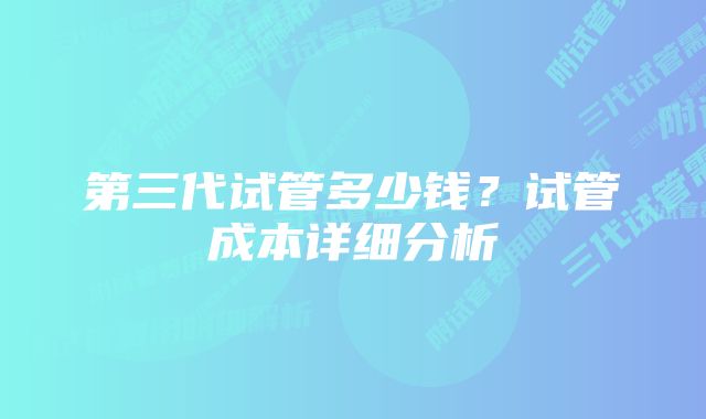 第三代试管多少钱？试管成本详细分析