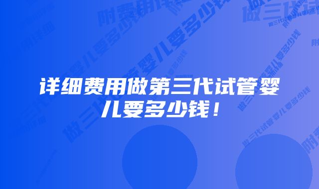 详细费用做第三代试管婴儿要多少钱！