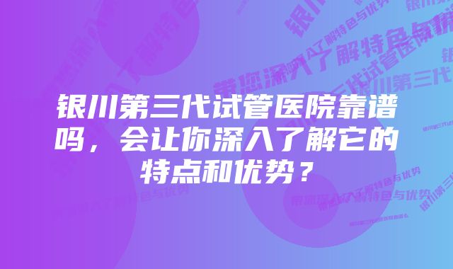 银川第三代试管医院靠谱吗，会让你深入了解它的特点和优势？