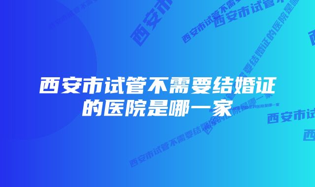 西安市试管不需要结婚证的医院是哪一家