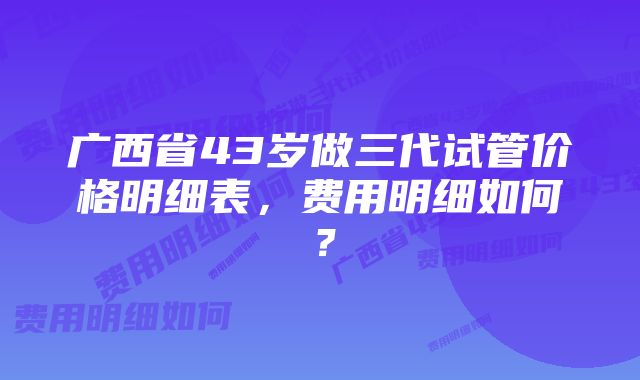 广西省43岁做三代试管价格明细表，费用明细如何？