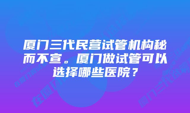 厦门三代民营试管机构秘而不宣。厦门做试管可以选择哪些医院？