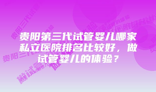 贵阳第三代试管婴儿哪家私立医院排名比较好，做试管婴儿的体验？