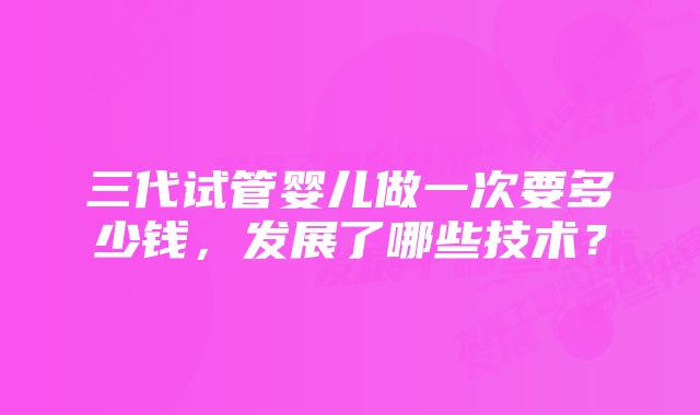 三代试管婴儿做一次要多少钱，发展了哪些技术？