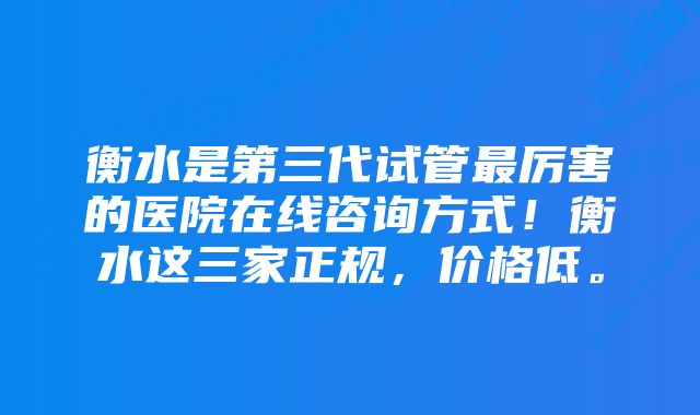 衡水是第三代试管最厉害的医院在线咨询方式！衡水这三家正规，价格低。