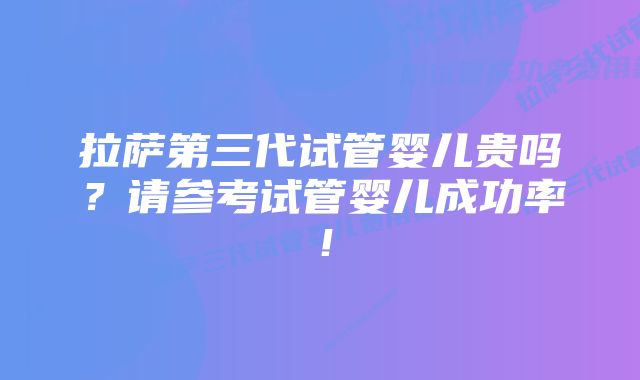 拉萨第三代试管婴儿贵吗？请参考试管婴儿成功率！