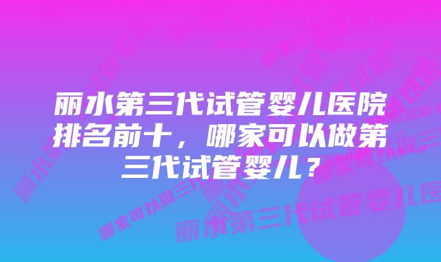 丽水第三代试管婴儿医院排名前十，哪家可以做第三代试管婴儿？