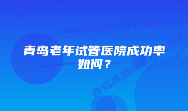 青岛老年试管医院成功率如何？