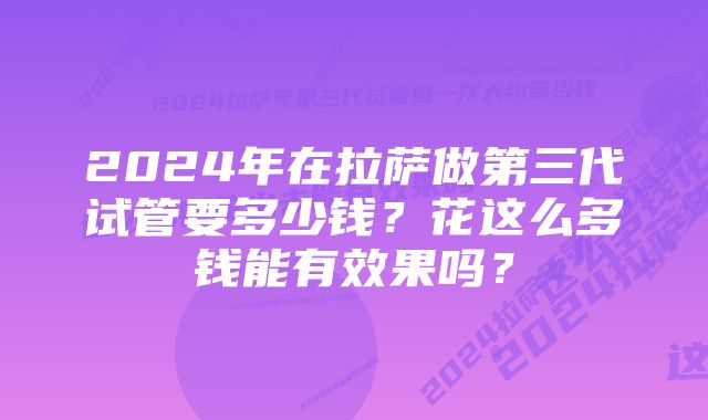 2024年在拉萨做第三代试管要多少钱？花这么多钱能有效果吗？